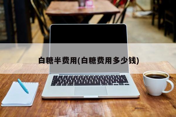 白糖半费用(白糖费用多少钱)