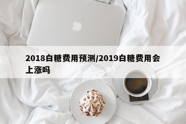 2018白糖费用预测/2019白糖费用会上涨吗