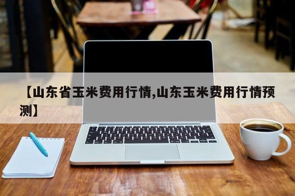 【山东省玉米费用行情,山东玉米费用行情预测】