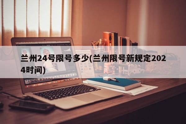 兰州24号限号多少(兰州限号新规定2024时间)