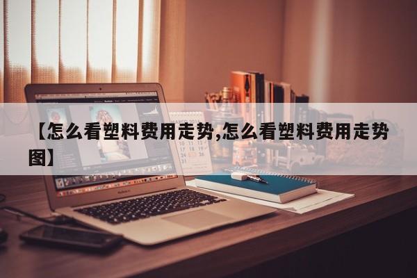 【怎么看塑料费用走势,怎么看塑料费用走势图】