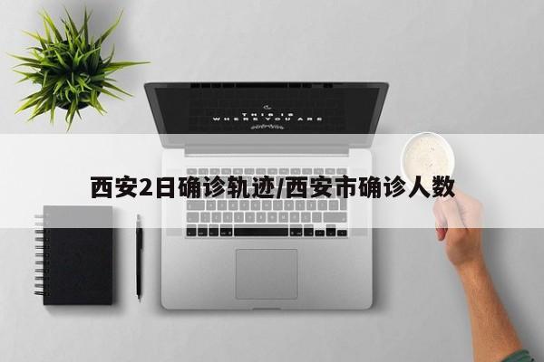 西安2日确诊轨迹/西安市确诊人数