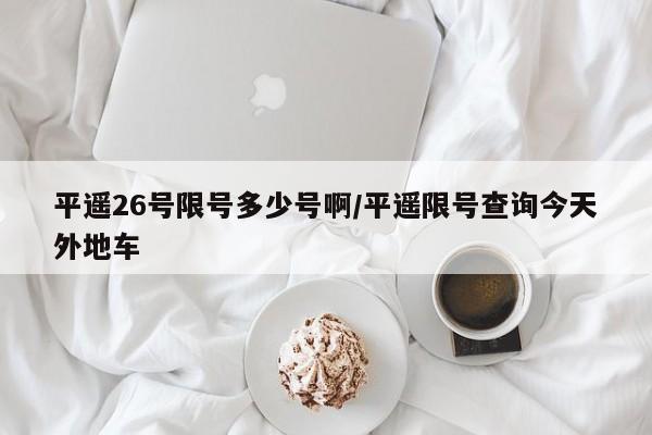 平遥26号限号多少号啊/平遥限号查询今天外地车