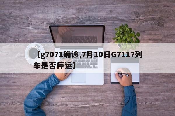 【g7071确诊,7月10日G7117列车是否停运】