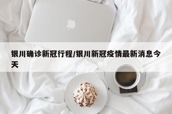银川确诊新冠行程/银川新冠疫情最新消息今天