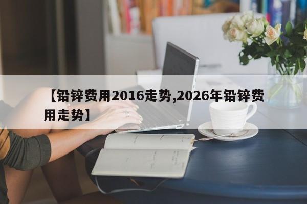 【铅锌费用2016走势,2026年铅锌费用走势】