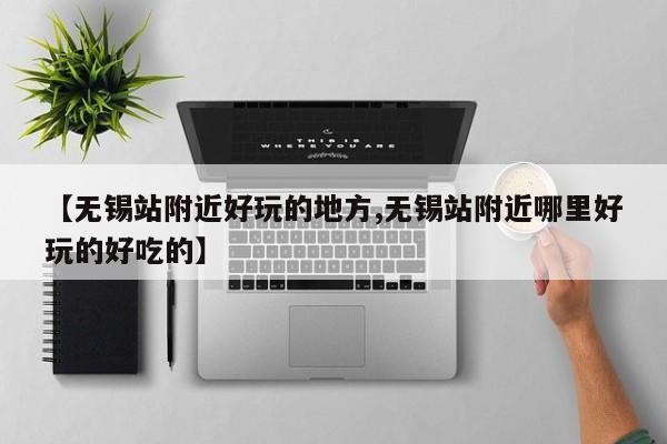 【无锡站附近好玩的地方,无锡站附近哪里好玩的好吃的】