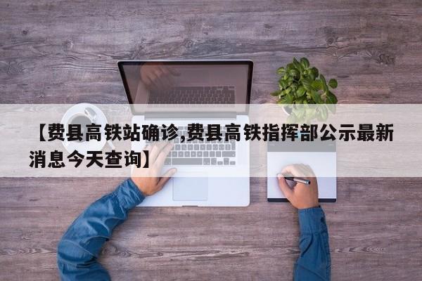 【费县高铁站确诊,费县高铁指挥部公示最新消息今天查询】