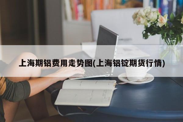 上海期铝费用走势图(上海铝锭期货行情)