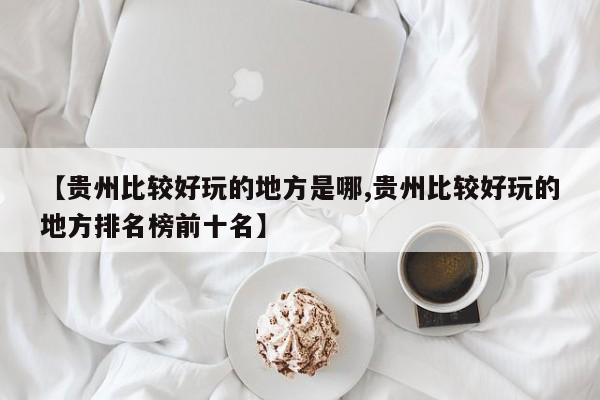 【贵州比较好玩的地方是哪,贵州比较好玩的地方排名榜前十名】