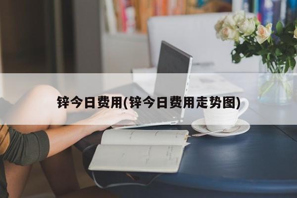 锌今日费用(锌今日费用走势图)