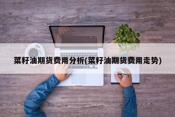 菜籽油期货费用分析(菜籽油期货费用走势)