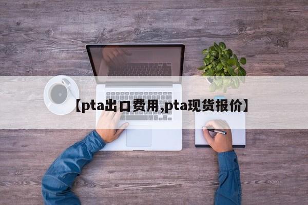 【pta出口费用,pta现货报价】