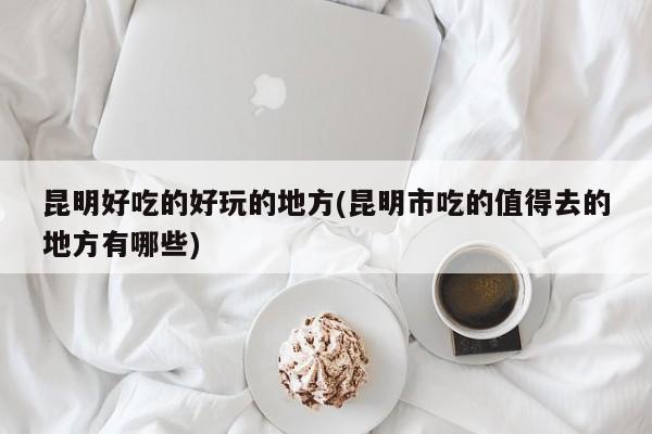 昆明好吃的好玩的地方(昆明市吃的值得去的地方有哪些)
