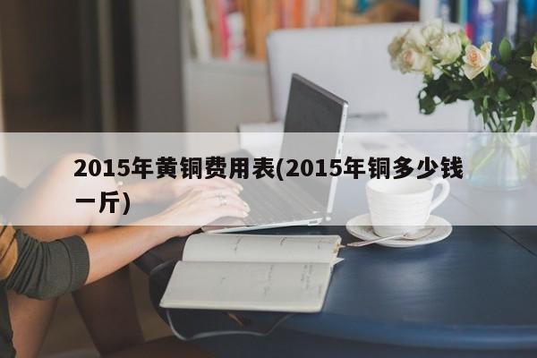 2015年黄铜费用表(2015年铜多少钱一斤)