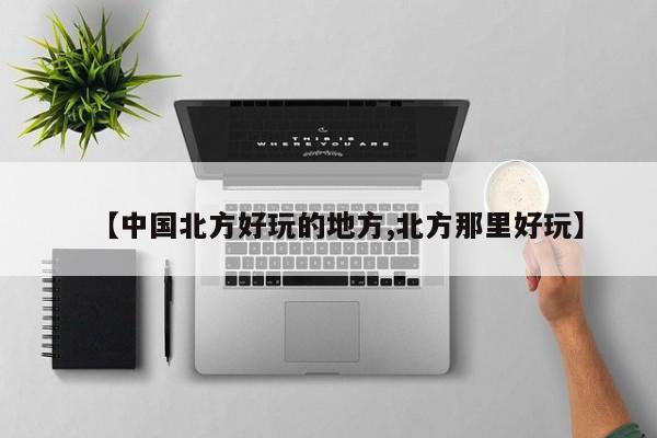 【中国北方好玩的地方,北方那里好玩】