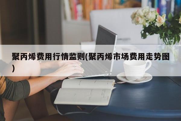 聚丙烯费用行情监则(聚丙烯市场费用走势图)