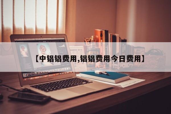 【中铝铝费用,铝铝费用今日费用】