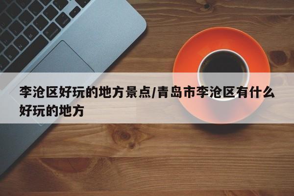 李沧区好玩的地方景点/青岛市李沧区有什么好玩的地方