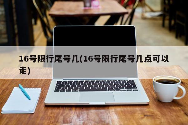 16号限行尾号几(16号限行尾号几点可以走)
