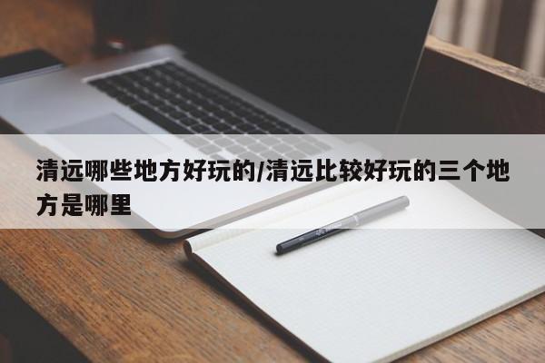 清远哪些地方好玩的/清远比较好玩的三个地方是哪里