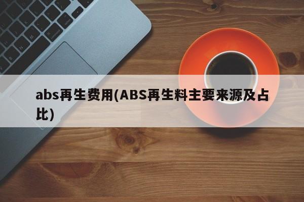 abs再生费用(ABS再生料主要来源及占比)