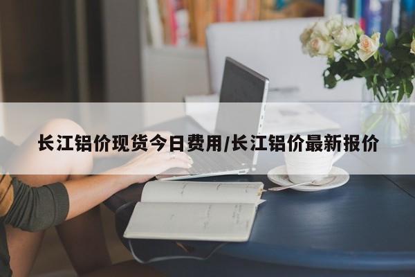 长江铝价现货今日费用/长江铝价最新报价