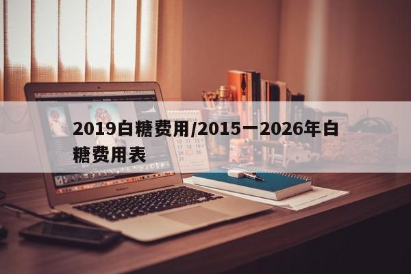 2019白糖费用/2015一2026年白糖费用表