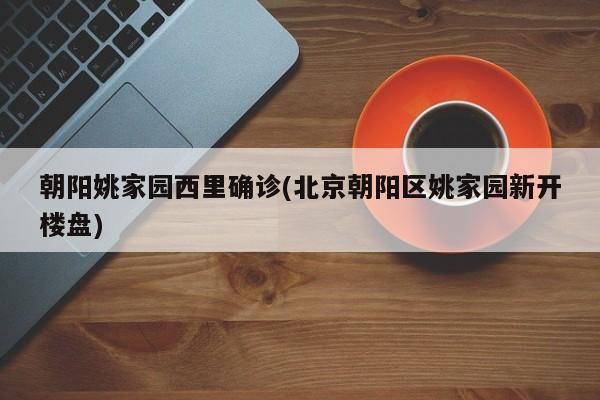 朝阳姚家园西里确诊(北京朝阳区姚家园新开楼盘)