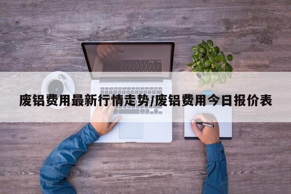 废铝费用最新行情走势/废铝费用今日报价表