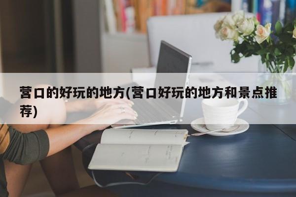 营口的好玩的地方(营口好玩的地方和景点推荐)