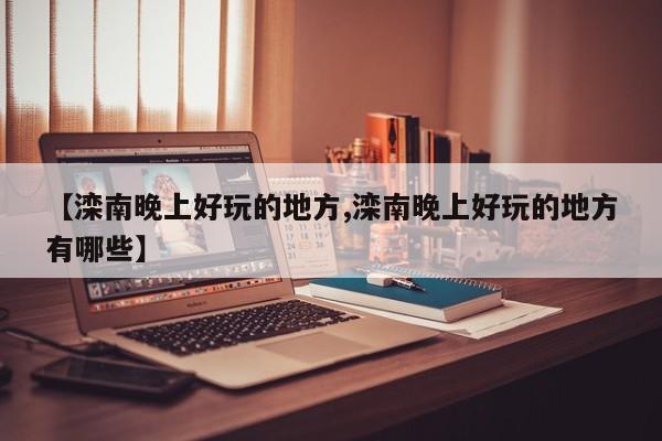 【滦南晚上好玩的地方,滦南晚上好玩的地方有哪些】