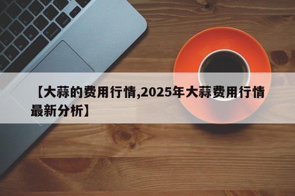 【大蒜的费用行情,2025年大蒜费用行情最新分析】
