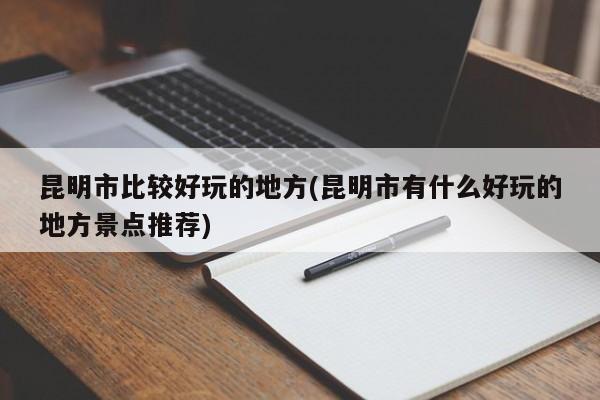 昆明市比较好玩的地方(昆明市有什么好玩的地方景点推荐)