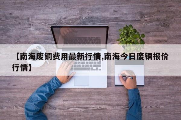 【南海废铜费用最新行情,南海今日废铜报价行情】