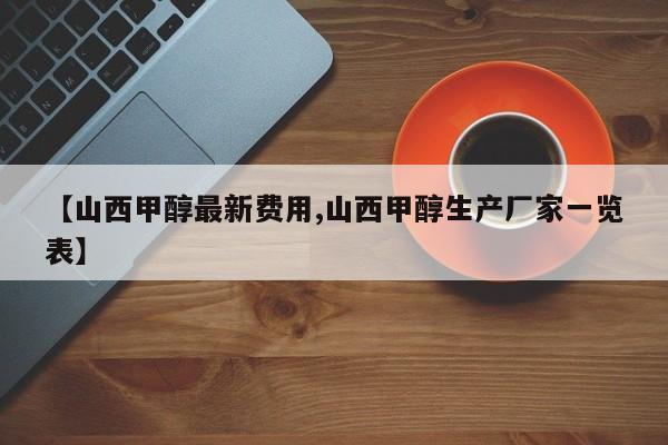 【山西甲醇最新费用,山西甲醇生产厂家一览表】
