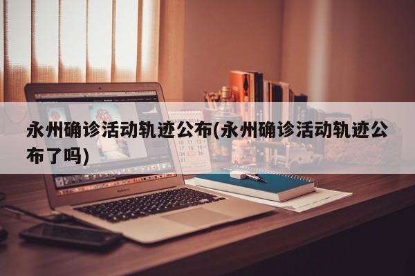 永州确诊活动轨迹公布(永州确诊活动轨迹公布了吗)
