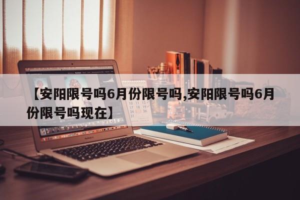 【安阳限号吗6月份限号吗,安阳限号吗6月份限号吗现在】