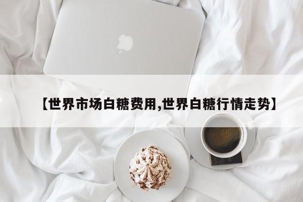 【世界市场白糖费用,世界白糖行情走势】