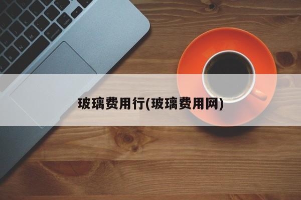 玻璃费用行(玻璃费用网)