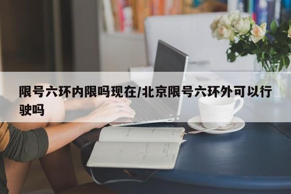 限号六环内限吗现在/北京限号六环外可以行驶吗