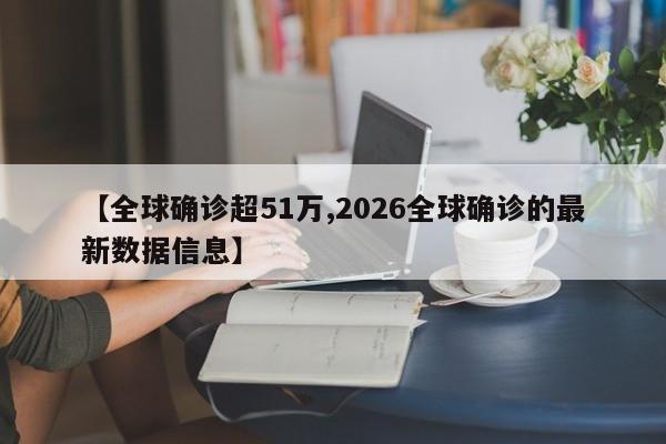 【全球确诊超51万,2026全球确诊的最新数据信息】