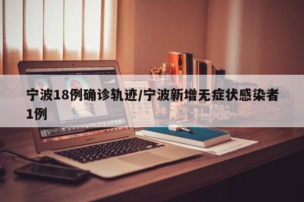 宁波18例确诊轨迹/宁波新增无症状感染者1例