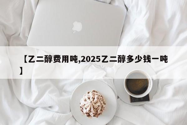 【乙二醇费用吨,2025乙二醇多少钱一吨】