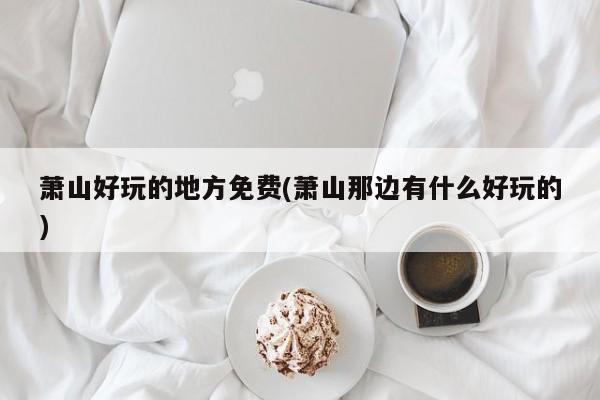 萧山好玩的地方免费(萧山那边有什么好玩的)
