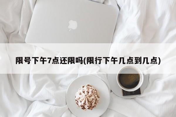 限号下午7点还限吗(限行下午几点到几点)