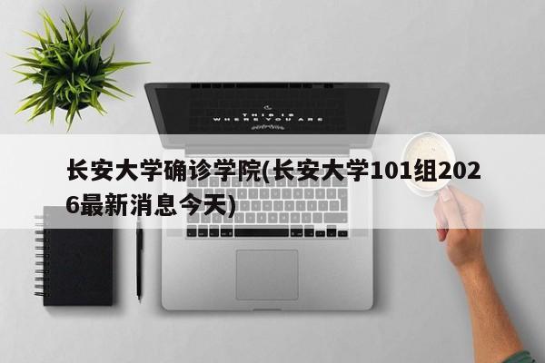 长安大学确诊学院(长安大学101组2026最新消息今天)