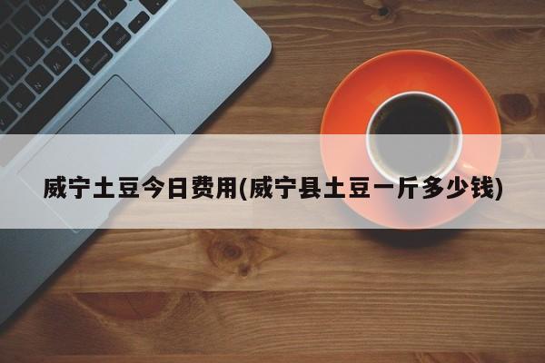 威宁土豆今日费用(威宁县土豆一斤多少钱)