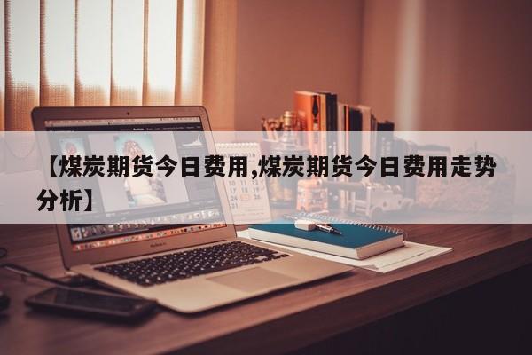 【煤炭期货今日费用,煤炭期货今日费用走势分析】