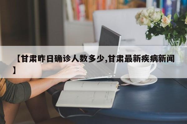 【甘肃昨日确诊人数多少,甘肃最新疾病新闻】